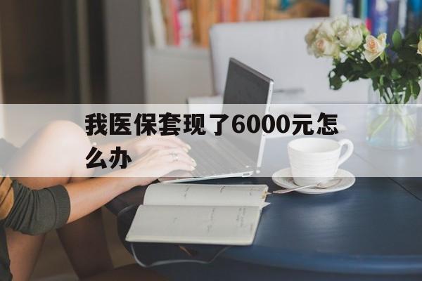日喀则最新我医保套现了6000元怎么办方法分析(最方便真实的日喀则医保套现会被发现吗方法)